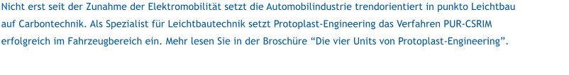Nicht erst seit der Zunahme der Elektromobilitt setzt die Automobilindustrie trendorientiert in punkto Leichtbau auf Carbontechnik. Als Spezialist fr Leichtbautechnik setzt Protoplast-Engineering das Verfahren PUR-CSRIM erfolgreich im Fahrzeugbereich ein. Mehr lesen Sie in der Broschre Die vier Units von Protoplast-Engineering.