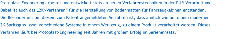 Protoplast-Engineering arbeitet und entwickelt stets an neuen Verfahrenstechniken in der PUR-Verarbeitung. Dabei ist auch das 2K2-Verfahren fr die Herstellung von Bodenmatten fr Fahrzeugkabinen entstanden. Die Besonderheit bei diesem zum Patent angemeldeten Verfahren ist, dass hnlich wie bei einem modernen 2K-Spritzguss zwei verschiedene Systeme in einem Werkzeug, zu einem Produkt verarbeitet werden. Dieses Verfahren luft bei Protoplast-Engineering seit Jahren mit groem Erfolg im Serieneinsatz.