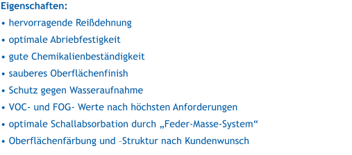 Eigenschaften:   hervorragende Reidehnung  optimale Abriebfestigkeit  gute Chemikalienbestndigkeit  sauberes Oberflchenfinish  Schutz gegen Wasseraufnahme  VOC- und FOG- Werte nach hchsten Anforderungen  optimale Schallabsorbation durch Feder-Masse-System  Oberflchenfrbung und Struktur nach Kundenwunsch