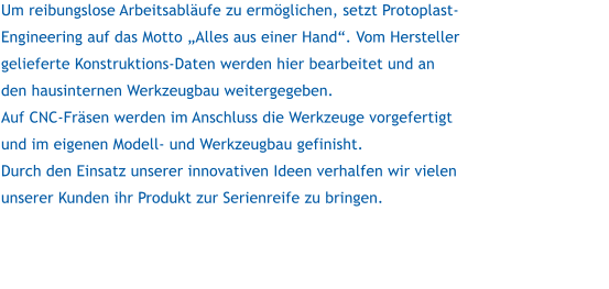 Um reibungslose Arbeitsablufe zu ermglichen, setzt Protoplast-Engineering auf das Motto Alles aus einer Hand. Vom Hersteller gelieferte Konstruktions-Daten werden hier bearbeitet und an den hausinternen Werkzeugbau weitergegeben. Auf CNC-Frsen werden im Anschluss die Werkzeuge vorgefertigt und im eigenen Modell- und Werkzeugbau gefinisht. Durch den Einsatz unserer innovativen Ideen verhalfen wir vielen unserer Kunden ihr Produkt zur Serienreife zu bringen.