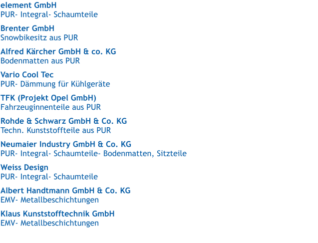 element GmbH   PUR- Integral- Schaumteile  Brenter GmbH  Snowbikesitz aus PUR  Alfred Krcher GmbH & co. KG   Bodenmatten aus PUR  Vario Cool Tec   PUR- Dmmung fr Khlgerte  TFK (Projekt Opel GmbH)   Fahrzeuginnenteile aus PUR  Rohde & Schwarz GmbH & Co. KG   Techn. Kunststoffteile aus PUR  Neumaier Industry GmbH & Co. KG   PUR- Integral- Schaumteile- Bodenmatten, Sitzteile  Weiss Design   PUR- Integral- Schaumteile  Albert Handtmann GmbH & Co. KG   EMV- Metallbeschichtungen  Klaus Kunststofftechnik GmbH   EMV- Metallbeschichtungen