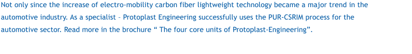 Not only since the increase of electro-mobility carbon fiber lightweight technology became a major trend in the automotive industry. As a specialist  Protoplast Engineering successfully uses the PUR-CSRIM process for the automotive sector. Read more in the brochure  The four core units of Protoplast-Engineering.