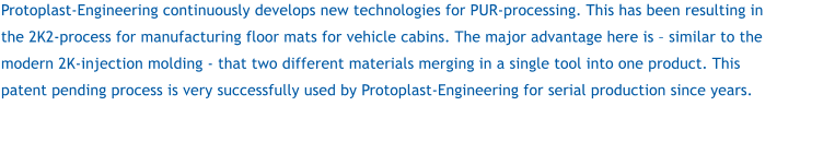 Protoplast-Engineering continuously develops new technologies for PUR-processing. This has been resulting in the 2K2-process for manufacturing floor mats for vehicle cabins. The major advantage here is  similar to the modern 2K-injection molding - that two different materials merging in a single tool into one product. This patent pending process is very successfully used by Protoplast-Engineering for serial production since years.