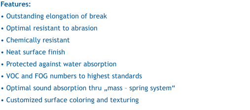 Features:   Outstanding elongation of break  Optimal resistant to abrasion  Chemically resistant  Neat surface finish  Protected against water absorption  VOC and FOG numbers to highest standards  Optimal sound absorption thru mass  spring system  Customized surface coloring and texturing