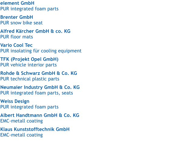 element GmbH   PUR integrated foam parts  Brenter GmbH  PUR snow bike seat  Alfred Krcher GmbH & co. KG   PUR floor mats  Vario Cool Tec   PUR insolating fr cooling equipment  TFK (Projekt Opel GmbH)   PUR vehicle interior parts  Rohde & Schwarz GmbH & Co. KG   PUR technical plastic parts  Neumaier Industry GmbH & Co. KG   PUR integrated foam parts, seats  Weiss Design   PUR integrated foam parts  Albert Handtmann GmbH & Co. KG   EMC-metall coating  Klaus Kunststofftechnik GmbH   EMC-metall coating