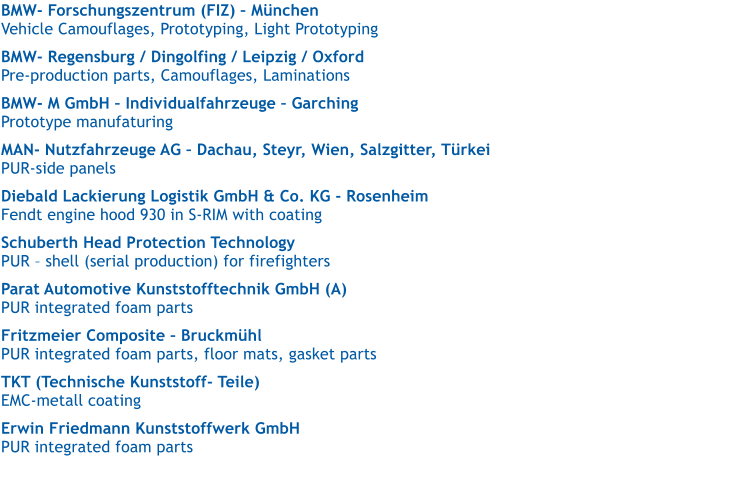 BMW- Forschungszentrum (FIZ)  Mnchen   Vehicle Camouflages, Prototyping, Light Prototyping  BMW- Regensburg / Dingolfing / Leipzig / Oxford   Pre-production parts, Camouflages, Laminations  BMW- M GmbH  Individualfahrzeuge  Garching   Prototype manufaturing  MAN- Nutzfahrzeuge AG  Dachau, Steyr, Wien, Salzgitter, Trkei   PUR-side panels  Diebald Lackierung Logistik GmbH & Co. KG - Rosenheim   Fendt engine hood 930 in S-RIM with coating  Schuberth Head Protection Technology   PUR  shell (serial production) for firefighters  Parat Automotive Kunststofftechnik GmbH (A)   PUR integrated foam parts  Fritzmeier Composite  Bruckmhl   PUR integrated foam parts, floor mats, gasket parts  TKT (Technische Kunststoff- Teile)   EMC-metall coating  Erwin Friedmann Kunststoffwerk GmbH   PUR integrated foam parts