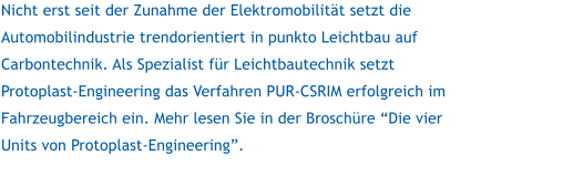 Nicht erst seit der Zunahme der Elektromobilitt setzt die Automobilindustrie trendorientiert in punkto Leichtbau auf Carbontechnik. Als Spezialist fr Leichtbautechnik setzt Protoplast-Engineering das Verfahren PUR-CSRIM erfolgreich im Fahrzeugbereich ein. Mehr lesen Sie in der Broschre Die vier Units von Protoplast-Engineering.