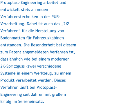 Protoplast-Engineering arbeitet und entwickelt stets an neuen Verfahrenstechniken in der PUR-Verarbeitung. Dabei ist auch das 2K2-Verfahren fr die Herstellung von Bodenmatten fr Fahrzeugkabinen entstanden. Die Besonderheit bei diesem zum Patent angemeldeten Verfahren ist, dass hnlich wie bei einem modernen 2K-Spritzguss zwei verschiedene Systeme in einem Werkzeug, zu einem Produkt verarbeitet werden. Dieses Verfahren luft bei Protoplast-Engineering seit Jahren mit groem Erfolg im Serieneinsatz.