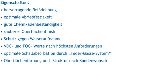 Eigenschaften:   hervorragende Reidehnung  optimale Abriebfestigkeit  gute Chemikalienbestndigkeit  sauberes Oberflchenfinish  Schutz gegen Wasseraufnahme  VOC- und FOG- Werte nach hchsten Anforderungen  optimale Schallabsorbation durch Feder-Masse-System  Oberflchenfrbung und Struktur nach Kundenwunsch