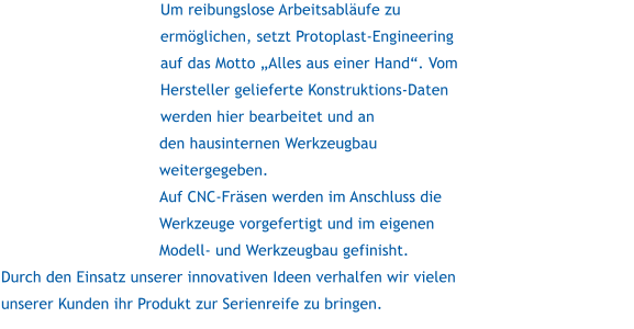 Um reibungslose Arbeitsablufe zu ermglichen, setzt Protoplast-Engineering auf das Motto Alles aus einer Hand. Vom Hersteller gelieferte Konstruktions-Daten werden hier bearbeitet und an den hausinternen Werkzeugbau weitergegeben. Auf CNC-Frsen werden im Anschluss die Werkzeuge vorgefertigt und im eigenen Modell- und Werkzeugbau gefinisht. Durch den Einsatz unserer innovativen Ideen verhalfen wir vielen unserer Kunden ihr Produkt zur Serienreife zu bringen.