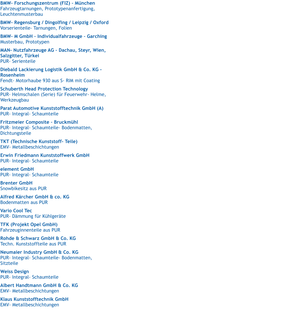 BMW- Forschungszentrum (FIZ)  Mnchen   Fahrzeugtarnungen, Prototypenanfertigung, Leuchtenmusterbau  BMW- Regensburg / Dingolfing / Leipzig / Oxford   Vorserienteile- Tarnungen, Folien  BMW- M GmbH  Individualfahrzeuge  Garching   Musterbau, Prototypen  MAN- Nutzfahrzeuge AG  Dachau, Steyr, Wien, Salzgitter, Trkei   PUR- Serienteile  Diebald Lackierung Logistik GmbH & Co. KG - Rosenheim   Fendt- Motorhaube 930 aus S- RIM mit Coating  Schuberth Head Protection Technology   PUR- Helmschalen (Serie) fr Feuerwehr- Helme,  Werkzeugbau  Parat Automotive Kunststofftechnik GmbH (A)   PUR- Integral- Schaumteile  Fritzmeier Composite  Bruckmhl   PUR- Integral- Schaumteile- Bodenmatten,  Dichtungsteile  TKT (Technische Kunststoff- Teile)   EMV- Metallbeschichtungen  Erwin Friedmann Kunststoffwerk GmbH   PUR- Integral- Schaumteile element GmbH   PUR- Integral- Schaumteile  Brenter GmbH  Snowbikesitz aus PUR  Alfred Krcher GmbH & co. KG   Bodenmatten aus PUR  Vario Cool Tec   PUR- Dmmung fr Khlgerte  TFK (Projekt Opel GmbH)   Fahrzeuginnenteile aus PUR  Rohde & Schwarz GmbH & Co. KG   Techn. Kunststoffteile aus PUR  Neumaier Industry GmbH & Co. KG   PUR- Integral- Schaumteile- Bodenmatten,  Sitzteile  Weiss Design   PUR- Integral- Schaumteile  Albert Handtmann GmbH & Co. KG   EMV- Metallbeschichtungen  Klaus Kunststofftechnik GmbH   EMV- Metallbeschichtungen