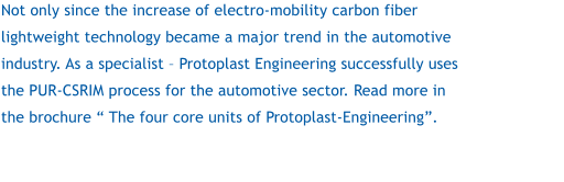 Not only since the increase of electro-mobility carbon fiber lightweight technology became a major trend in the automotive industry. As a specialist  Protoplast Engineering successfully uses the PUR-CSRIM process for the automotive sector. Read more in the brochure  The four core units of Protoplast-Engineering.