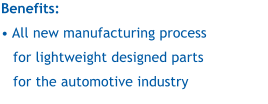 Benefits:   All new manufacturing process for lightweight designed parts for the automotive industry