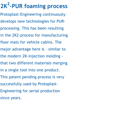 2K2-PUR foaming process Protoplast-Engineering continuously develops new technologies for PUR-processing. This has been resulting in the 2K2-process for manufacturing floor mats for vehicle cabins. The major advantage here is – similar to the modern 2K-injection molding - that two different materials merging in a single tool into one product. This patent pending process is very successfully used by Protoplast-Engineering for serial production since years.