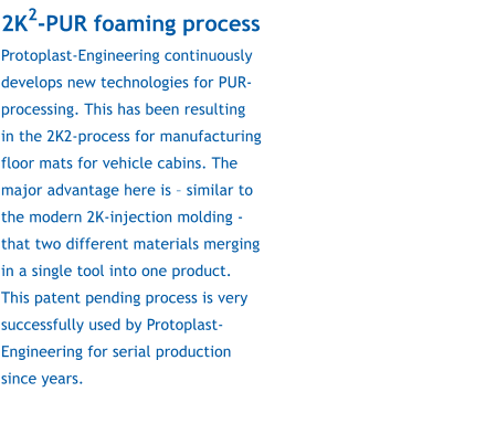 2K2-PUR foaming process Protoplast-Engineering continuously develops new technologies for PUR-processing. This has been resulting in the 2K2-process for manufacturing floor mats for vehicle cabins. The major advantage here is  similar to the modern 2K-injection molding - that two different materials merging in a single tool into one product. This patent pending process is very successfully used by Protoplast-Engineering for serial production since years.