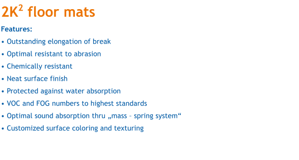 2K2 floor mats Features:   Outstanding elongation of break  Optimal resistant to abrasion  Chemically resistant  Neat surface finish  Protected against water absorption  VOC and FOG numbers to highest standards  Optimal sound absorption thru mass  spring system  Customized surface coloring and texturing