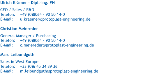 Ulrich Krämer - Dipl.-Ing. FH   CEO / Sales / R&D  Telefon:	+49 (0)8064 - 90 50 14-0 E-Mail:	u.kraemer@protoplast-engineering.de  Christian Meiereder   General Manager / Purchasing Telefon:	+49 (0)8064 - 90 50 14-0 E-Mail:	c.meiereder@protoplast-engineering.de  Marc Leibundguth   Sales in West Europe Telefon:	+33 (0)6 45 34 39 36 E-Mail:	m.leibundguth@protoplast-engineering.de
